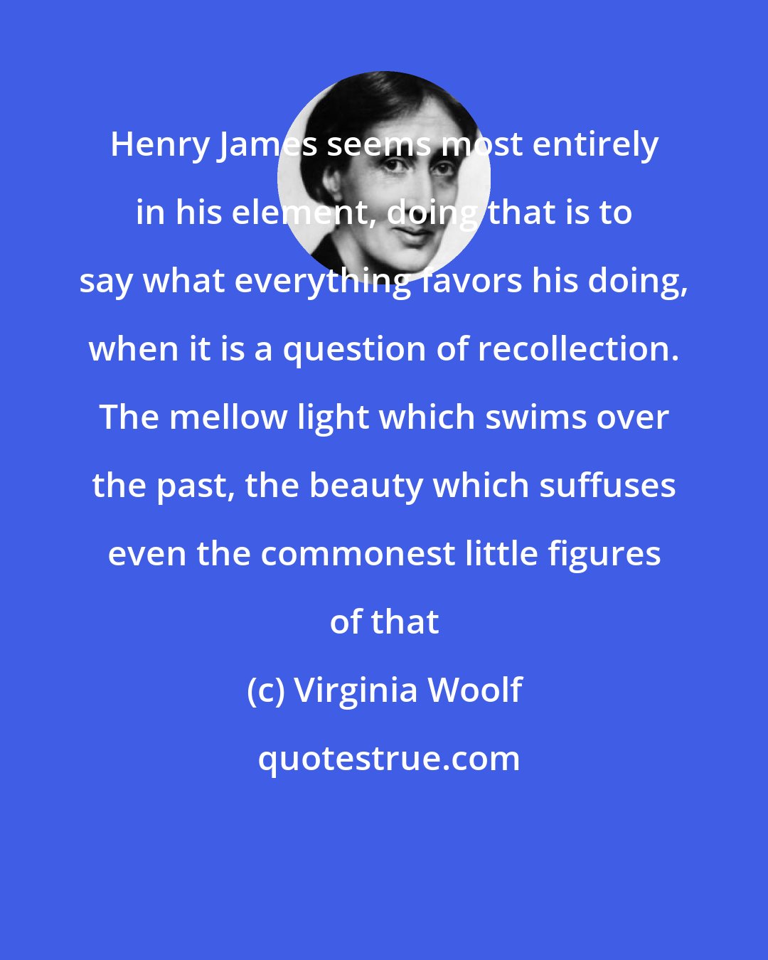 Virginia Woolf: Henry James seems most entirely in his element, doing that is to say what everything favors his doing, when it is a question of recollection. The mellow light which swims over the past, the beauty which suffuses even the commonest little figures of that