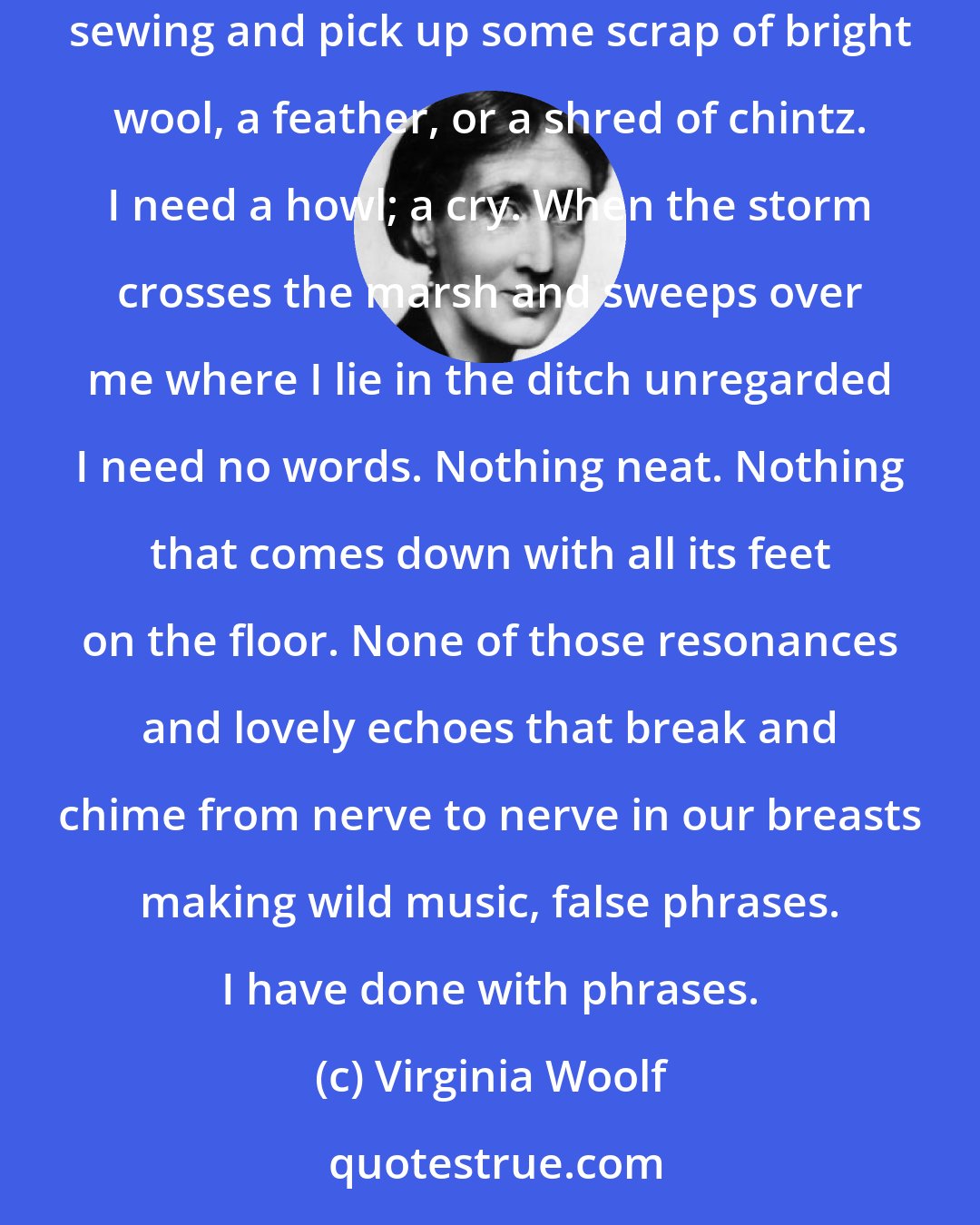 Virginia Woolf: I need a little language such as lovers use, words of one syllable such as children speak when they come into the room and find their mother sewing and pick up some scrap of bright wool, a feather, or a shred of chintz. I need a howl; a cry. When the storm crosses the marsh and sweeps over me where I lie in the ditch unregarded I need no words. Nothing neat. Nothing that comes down with all its feet on the floor. None of those resonances and lovely echoes that break and chime from nerve to nerve in our breasts making wild music, false phrases. I have done with phrases.