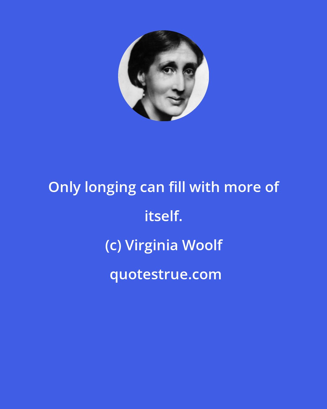Virginia Woolf: Only longing can fill with more of itself.