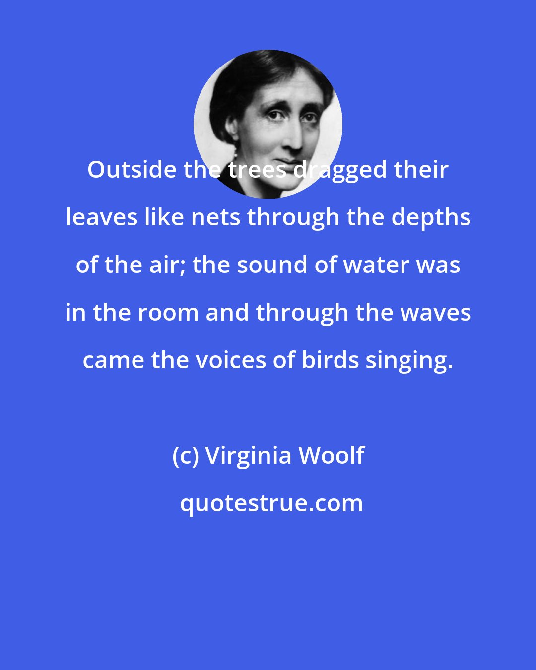 Virginia Woolf: Outside the trees dragged their leaves like nets through the depths of the air; the sound of water was in the room and through the waves came the voices of birds singing.
