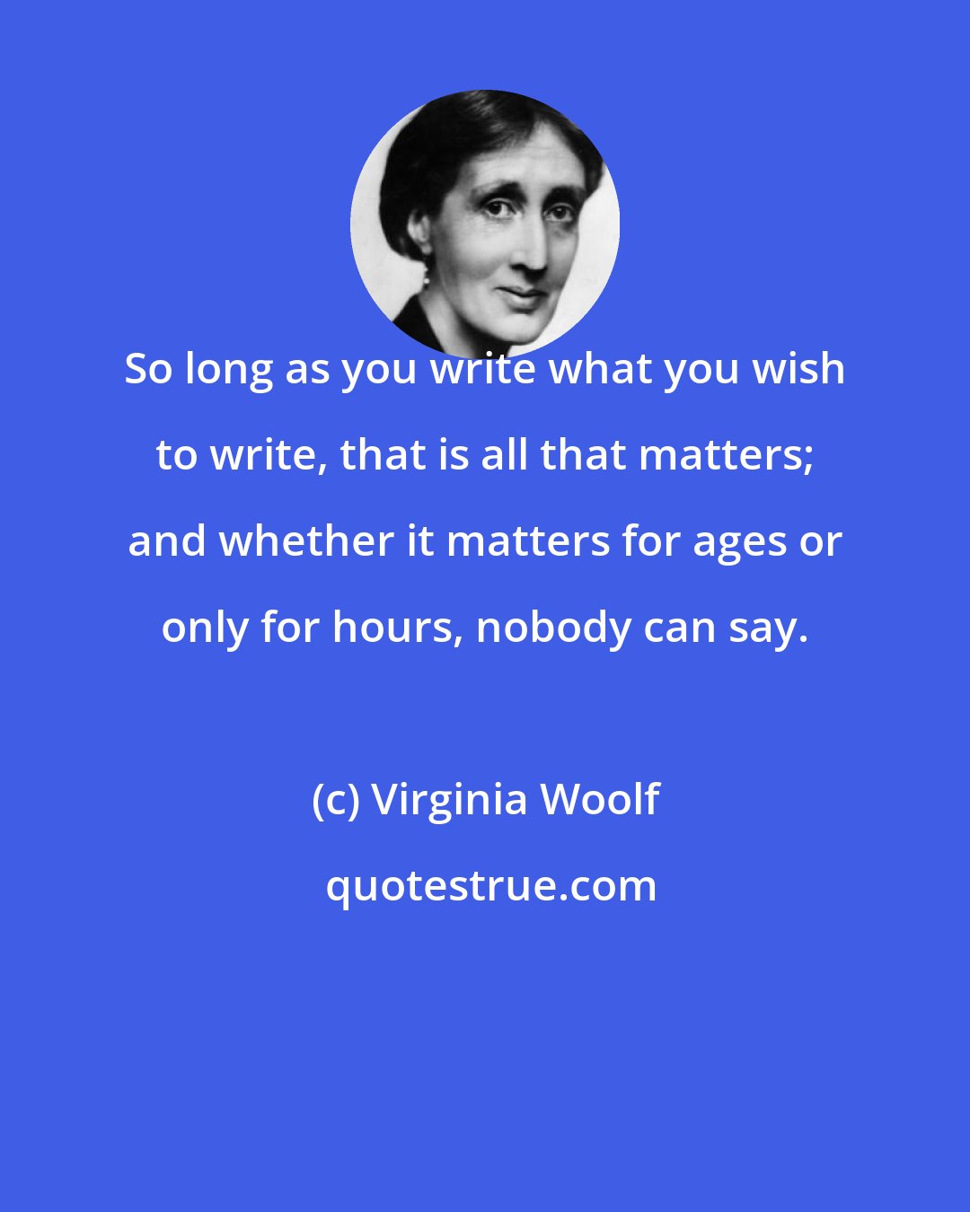 Virginia Woolf: So long as you write what you wish to write, that is all that matters; and whether it matters for ages or only for hours, nobody can say.