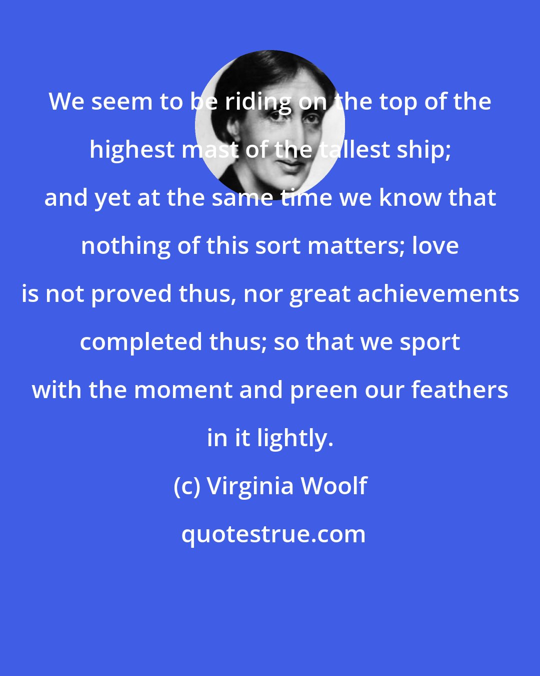 Virginia Woolf: We seem to be riding on the top of the highest mast of the tallest ship; and yet at the same time we know that nothing of this sort matters; love is not proved thus, nor great achievements completed thus; so that we sport with the moment and preen our feathers in it lightly.