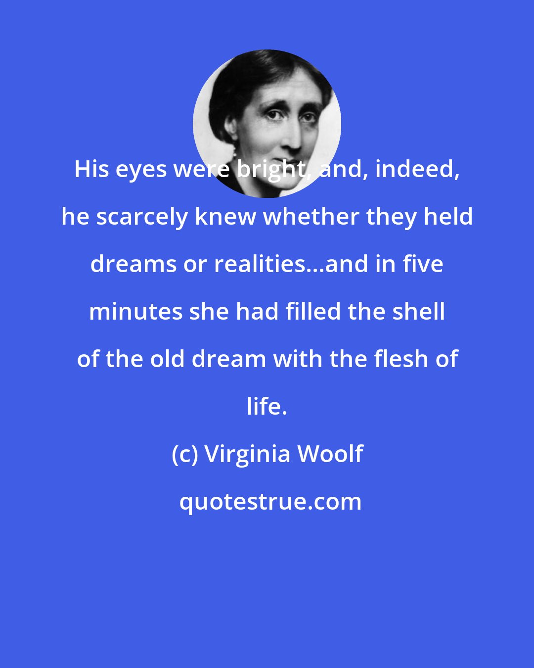 Virginia Woolf: His eyes were bright, and, indeed, he scarcely knew whether they held dreams or realities...and in five minutes she had filled the shell of the old dream with the flesh of life.