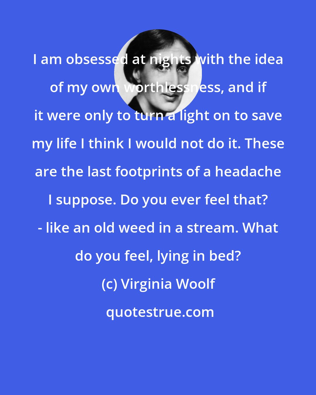 Virginia Woolf: I am obsessed at nights with the idea of my own worthlessness, and if it were only to turn a light on to save my life I think I would not do it. These are the last footprints of a headache I suppose. Do you ever feel that? - like an old weed in a stream. What do you feel, lying in bed?