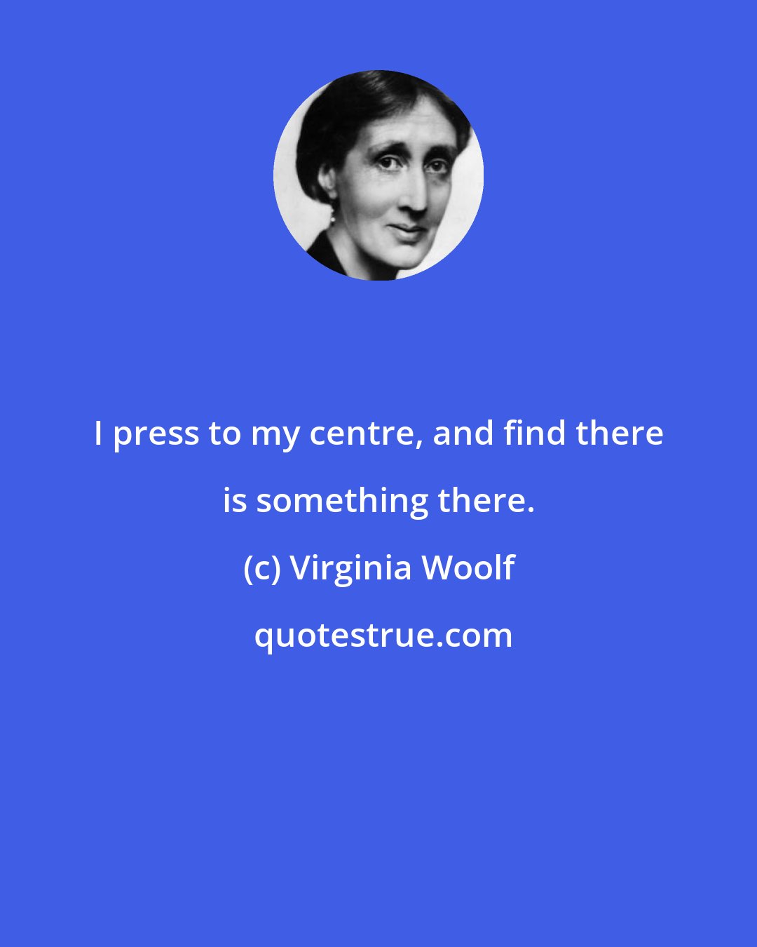 Virginia Woolf: I press to my centre, and find there is something there.