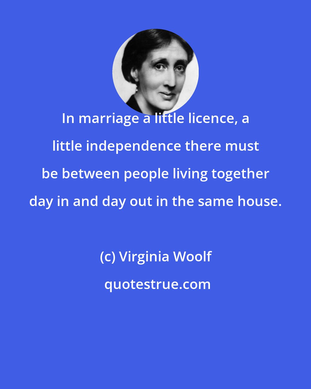 Virginia Woolf: In marriage a little licence, a little independence there must be between people living together day in and day out in the same house.