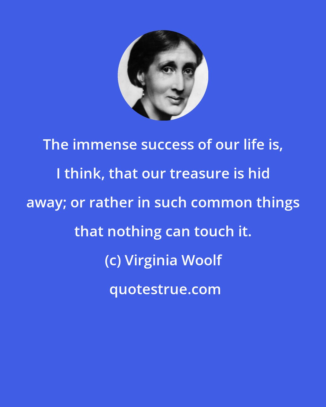 Virginia Woolf: The immense success of our life is, I think, that our treasure is hid away; or rather in such common things that nothing can touch it.