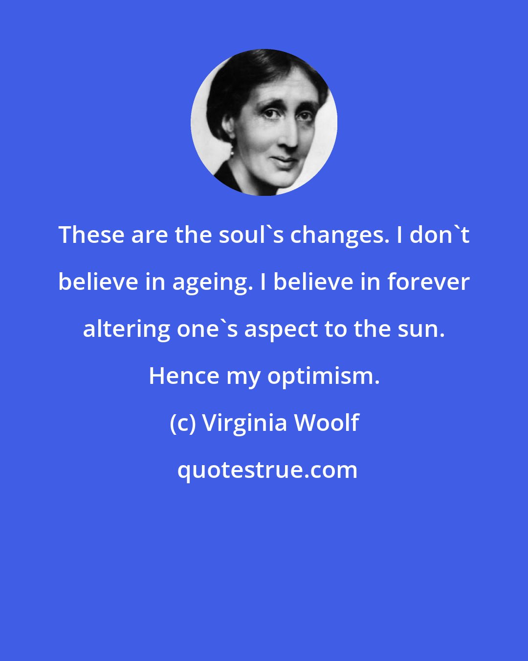 Virginia Woolf: These are the soul's changes. I don't believe in ageing. I believe in forever altering one's aspect to the sun. Hence my optimism.