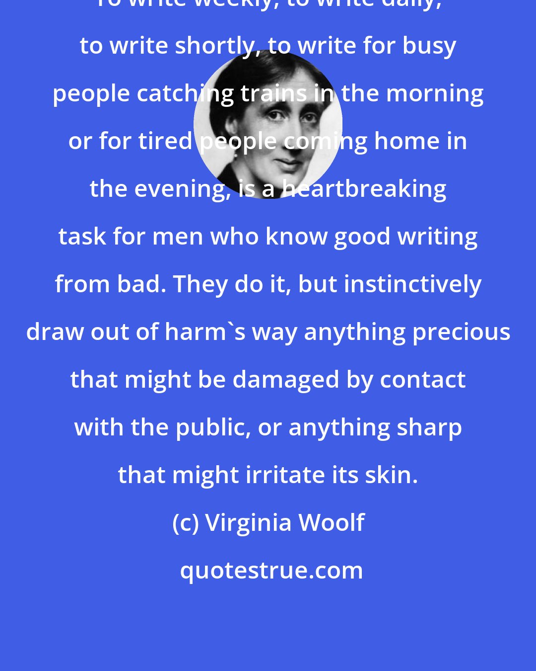Virginia Woolf: To write weekly, to write daily, to write shortly, to write for busy people catching trains in the morning or for tired people coming home in the evening, is a heartbreaking task for men who know good writing from bad. They do it, but instinctively draw out of harm's way anything precious that might be damaged by contact with the public, or anything sharp that might irritate its skin.