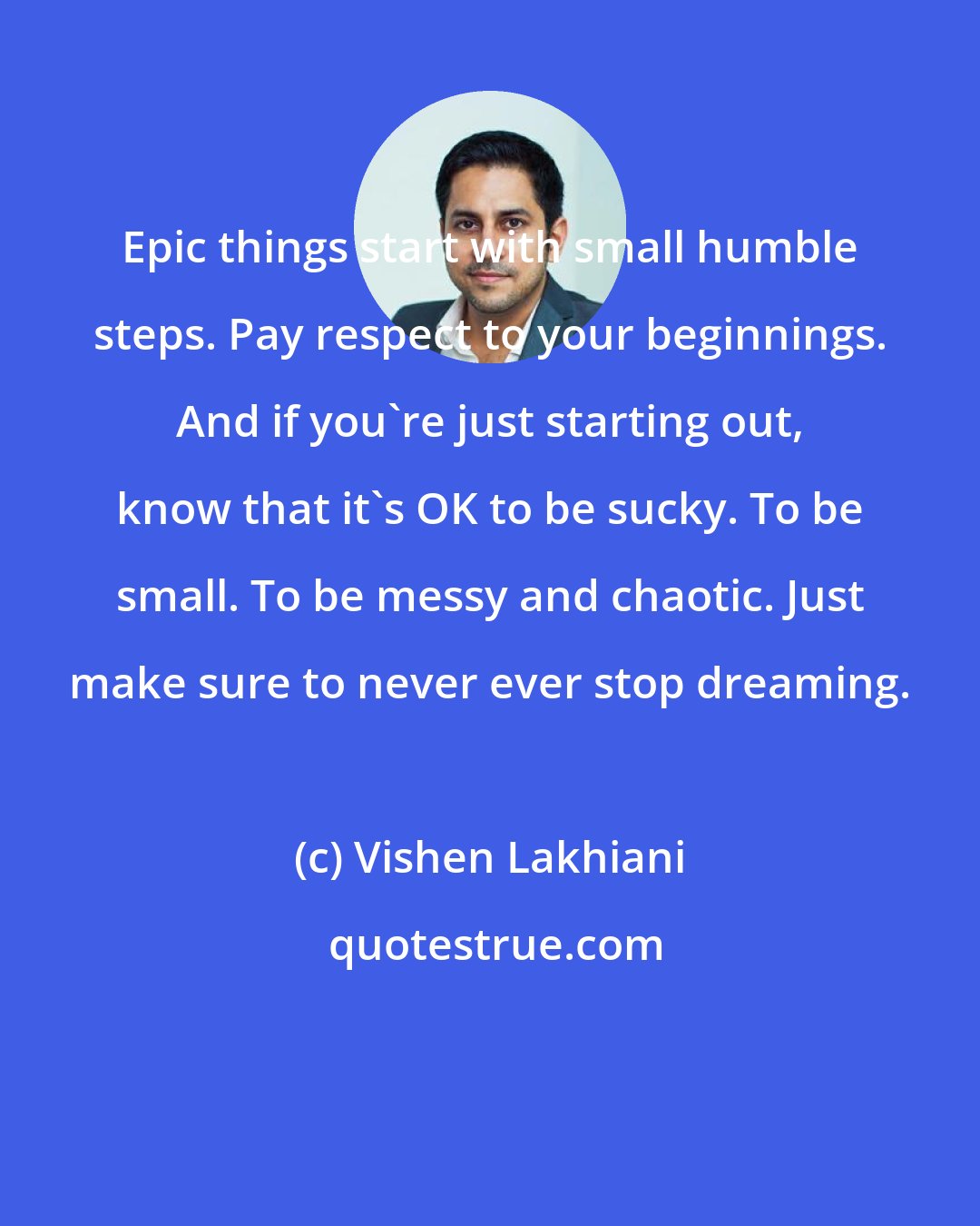 Vishen Lakhiani: Epic things start with small humble steps. Pay respect to your beginnings. And if you're just starting out, know that it's OK to be sucky. To be small. To be messy and chaotic. Just make sure to never ever stop dreaming.