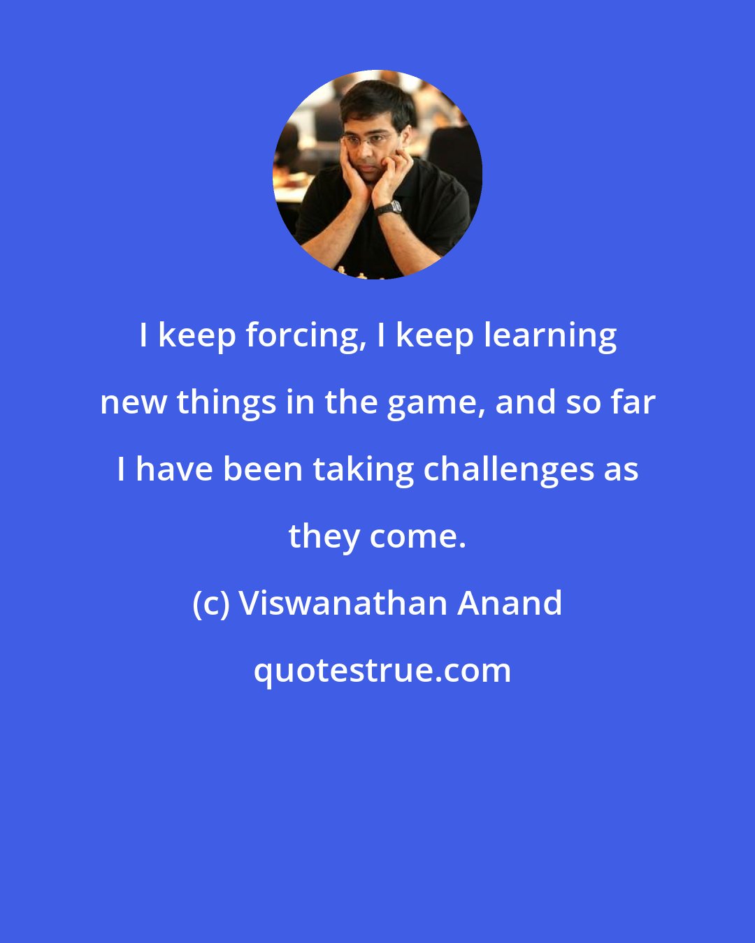Viswanathan Anand: I keep forcing, I keep learning new things in the game, and so far I have been taking challenges as they come.