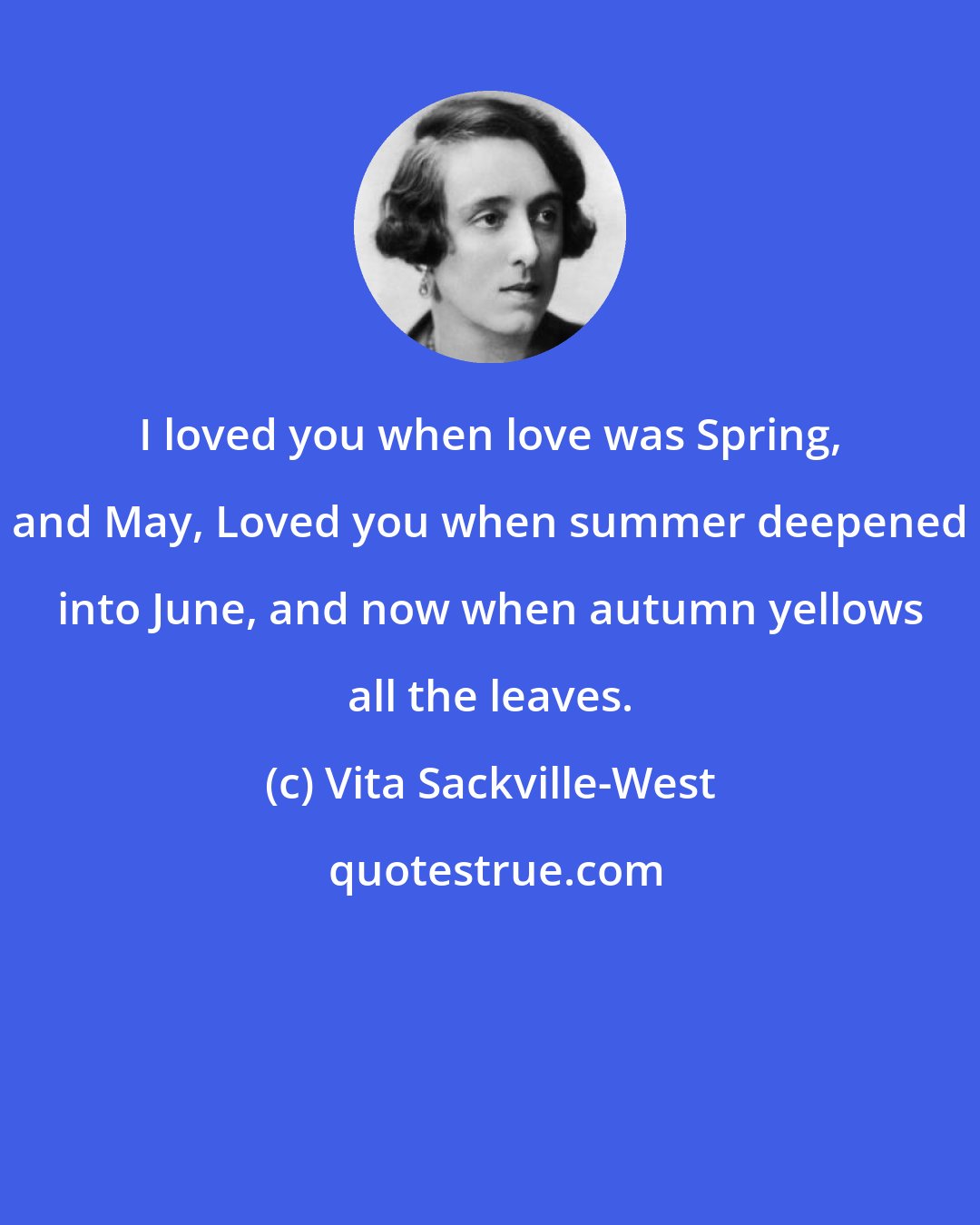 Vita Sackville-West: I loved you when love was Spring, and May, Loved you when summer deepened into June, and now when autumn yellows all the leaves.