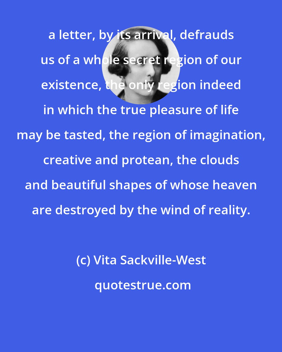 Vita Sackville-West: a letter, by its arrival, defrauds us of a whole secret region of our existence, the only region indeed in which the true pleasure of life may be tasted, the region of imagination, creative and protean, the clouds and beautiful shapes of whose heaven are destroyed by the wind of reality.