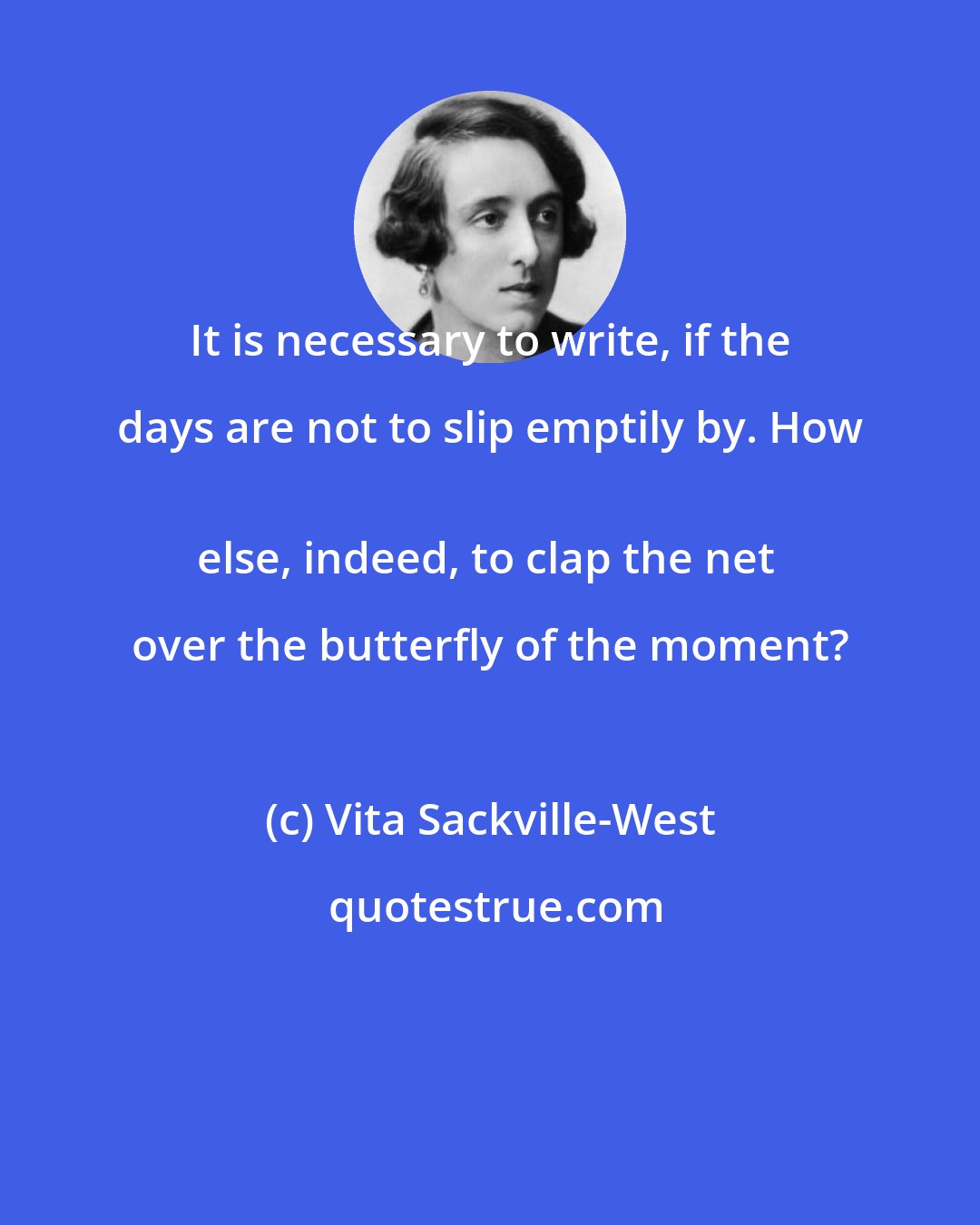 Vita Sackville-West: It is necessary to write, if the days are not to slip emptily by. How 
else, indeed, to clap the net over the butterfly of the moment?