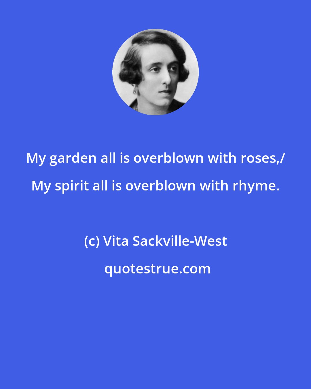 Vita Sackville-West: My garden all is overblown with roses,/ My spirit all is overblown with rhyme.