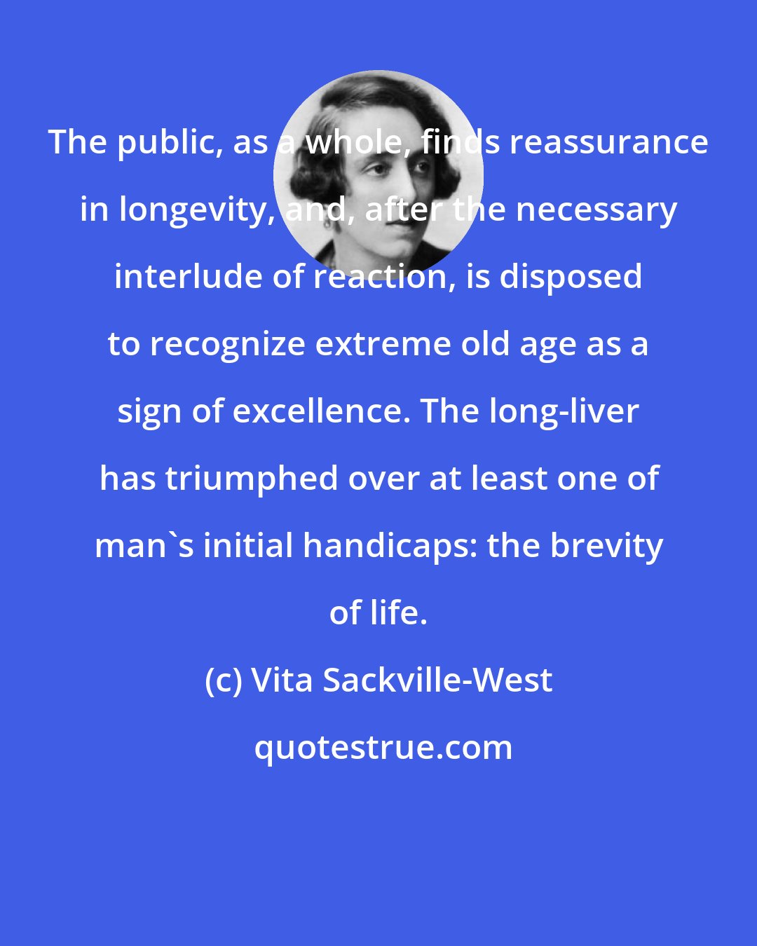 Vita Sackville-West: The public, as a whole, finds reassurance in longevity, and, after the necessary interlude of reaction, is disposed to recognize extreme old age as a sign of excellence. The long-liver has triumphed over at least one of man's initial handicaps: the brevity of life.