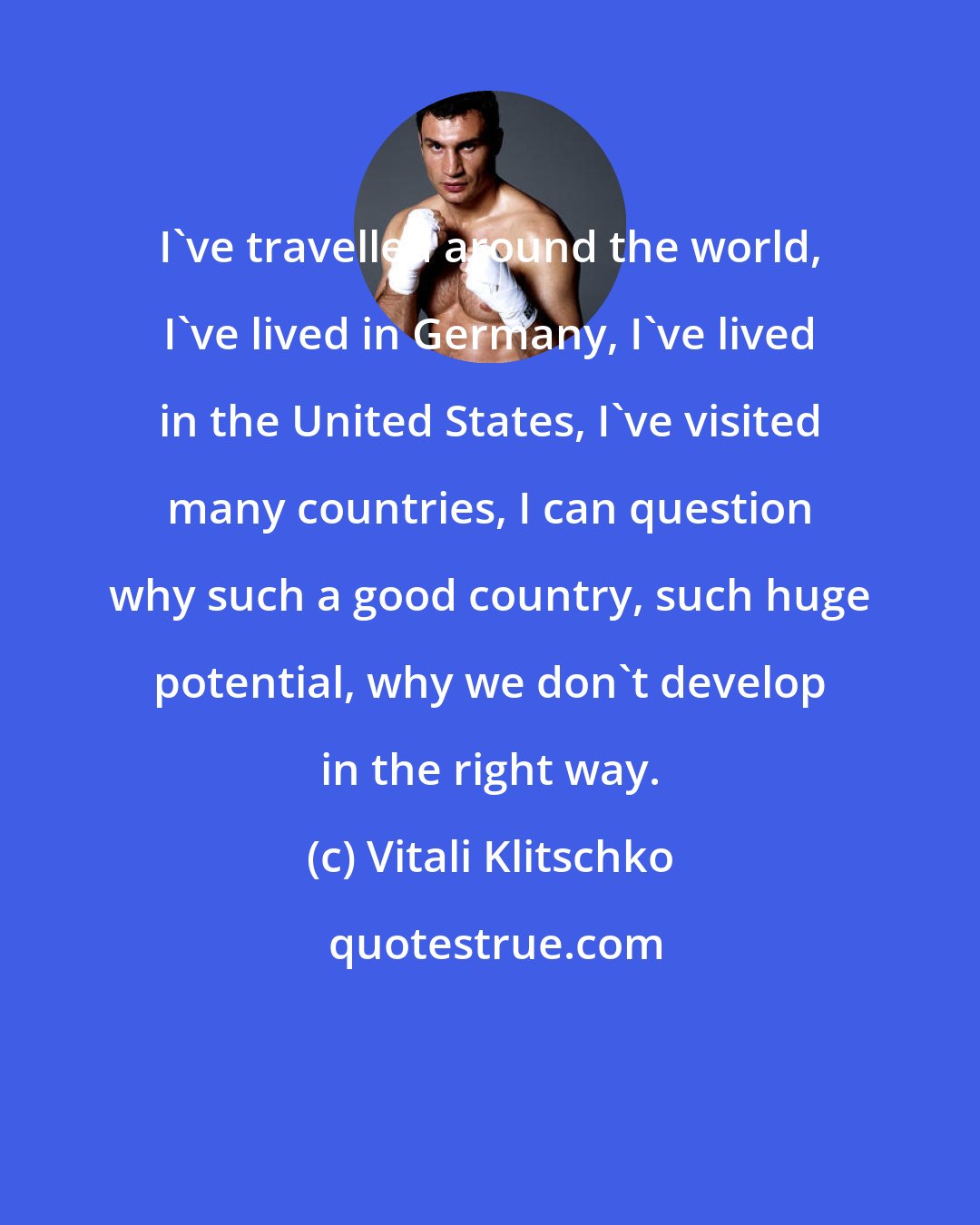 Vitali Klitschko: I've travelled around the world, I've lived in Germany, I've lived in the United States, I've visited many countries, I can question why such a good country, such huge potential, why we don't develop in the right way.