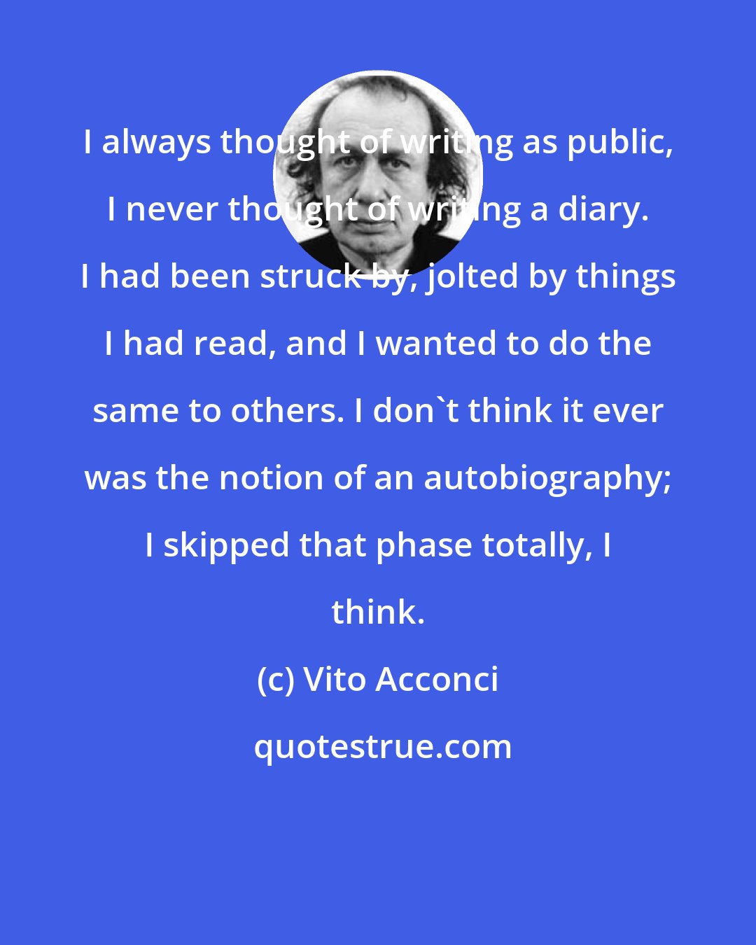 Vito Acconci: I always thought of writing as public, I never thought of writing a diary. I had been struck by, jolted by things I had read, and I wanted to do the same to others. I don't think it ever was the notion of an autobiography; I skipped that phase totally, I think.