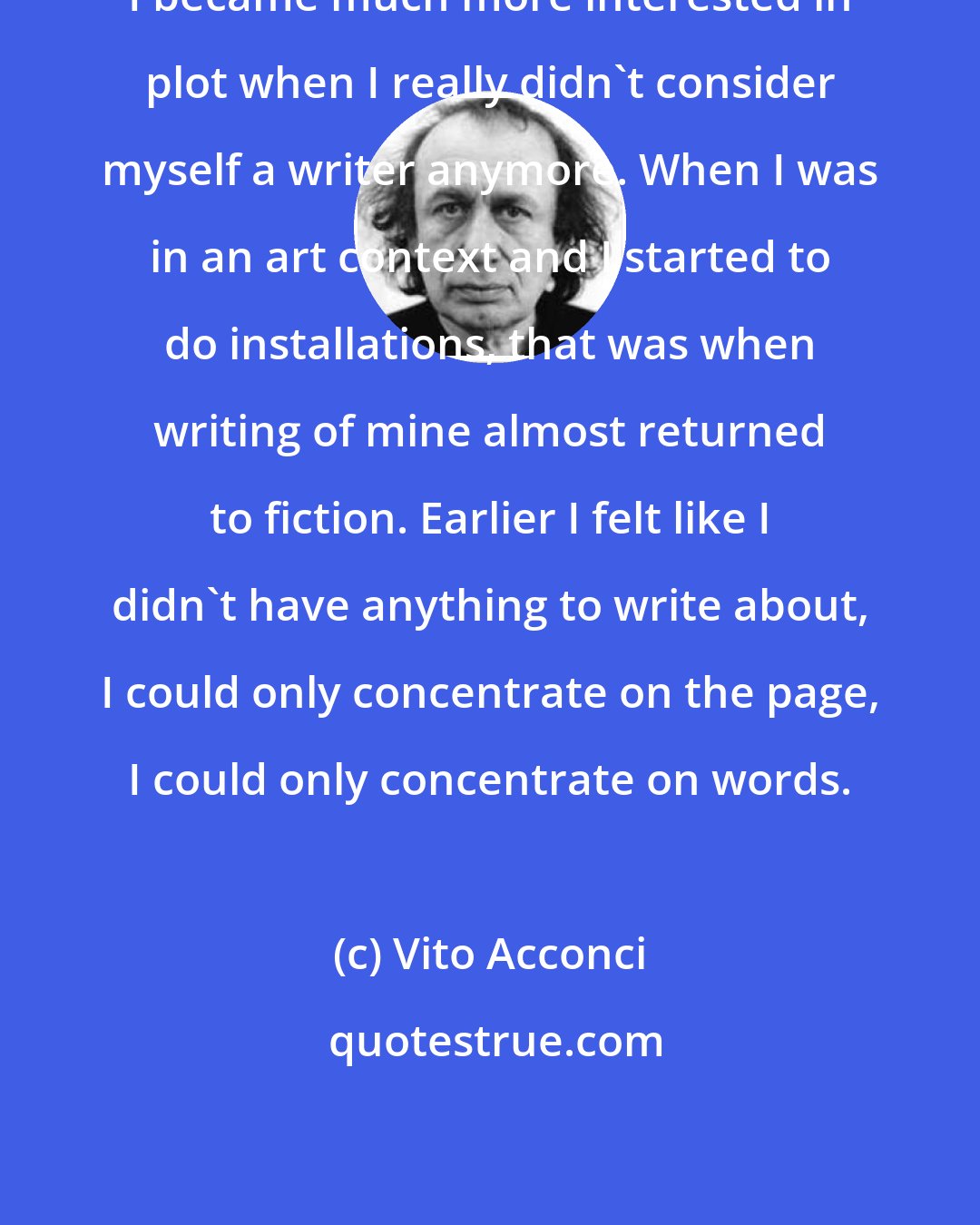 Vito Acconci: I became much more interested in plot when I really didn't consider myself a writer anymore. When I was in an art context and I started to do installations, that was when writing of mine almost returned to fiction. Earlier I felt like I didn't have anything to write about, I could only concentrate on the page, I could only concentrate on words.