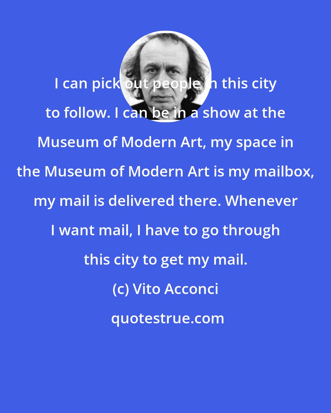 Vito Acconci: I can pick out people in this city to follow. I can be in a show at the Museum of Modern Art, my space in the Museum of Modern Art is my mailbox, my mail is delivered there. Whenever I want mail, I have to go through this city to get my mail.