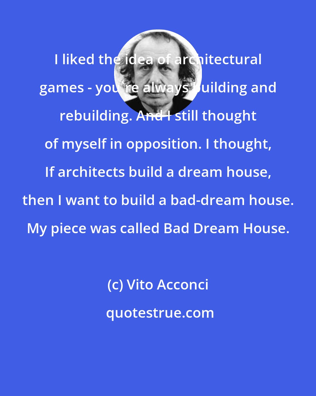 Vito Acconci: I liked the idea of architectural games - you're always building and rebuilding. And I still thought of myself in opposition. I thought, If architects build a dream house, then I want to build a bad-dream house. My piece was called Bad Dream House.