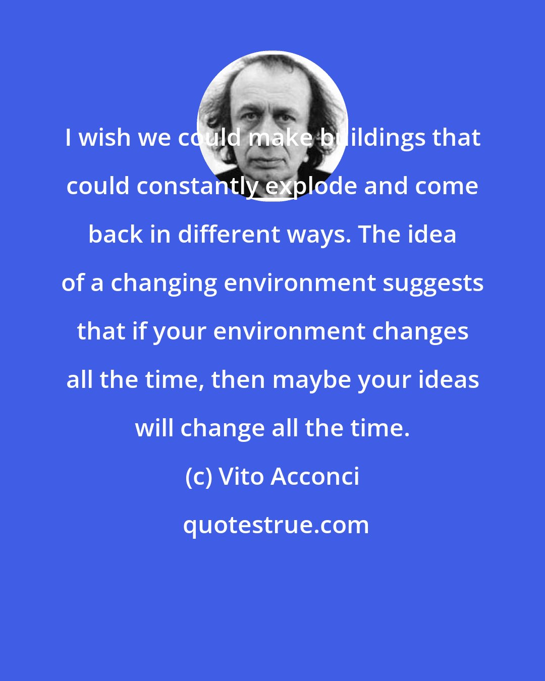 Vito Acconci: I wish we could make buildings that could constantly explode and come back in different ways. The idea of a changing environment suggests that if your environment changes all the time, then maybe your ideas will change all the time.