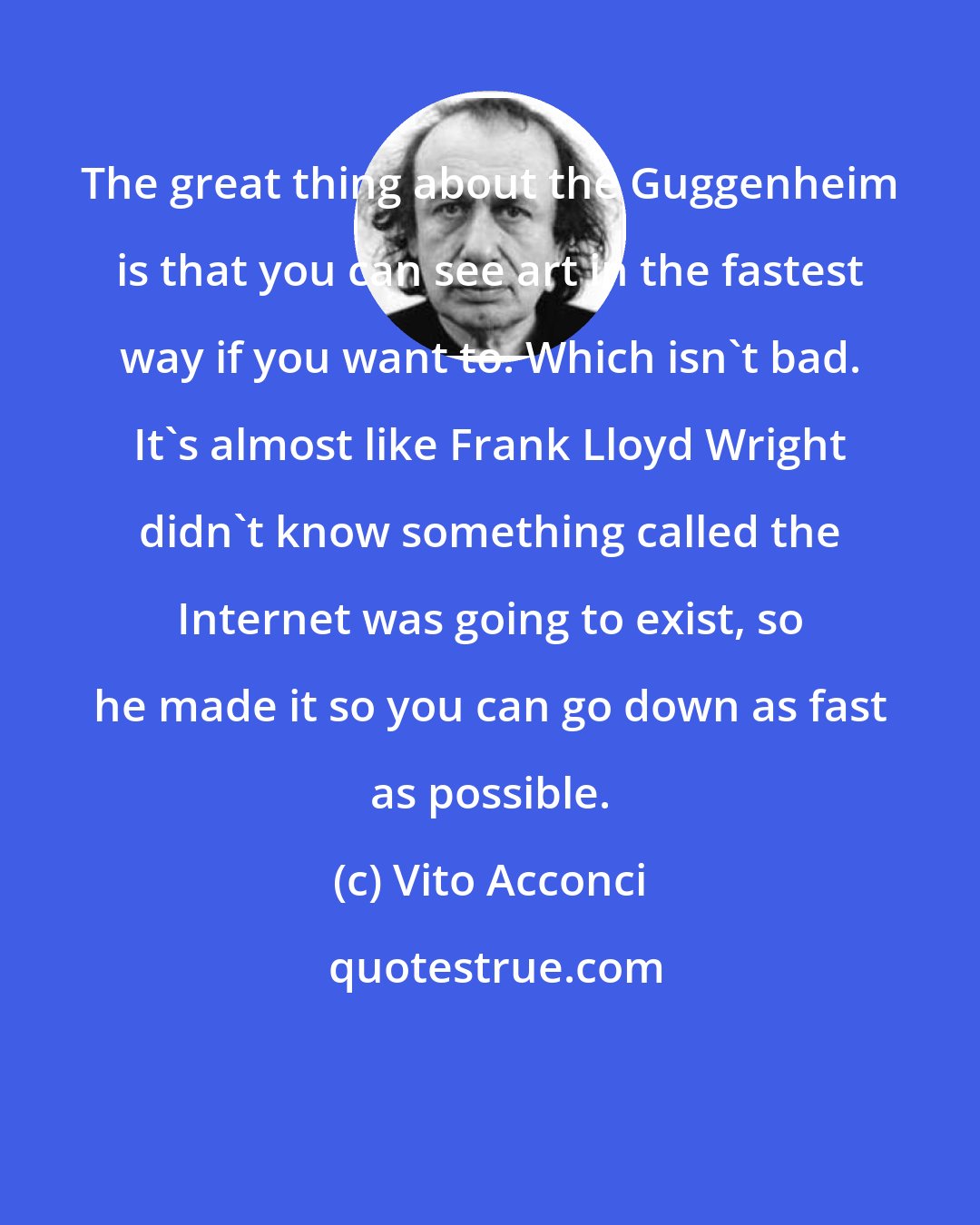 Vito Acconci: The great thing about the Guggenheim is that you can see art in the fastest way if you want to. Which isn't bad. It's almost like Frank Lloyd Wright didn't know something called the Internet was going to exist, so he made it so you can go down as fast as possible.