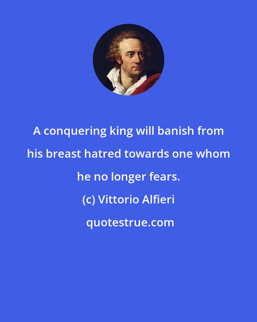 Vittorio Alfieri: A conquering king will banish from his breast hatred towards one whom he no longer fears.
