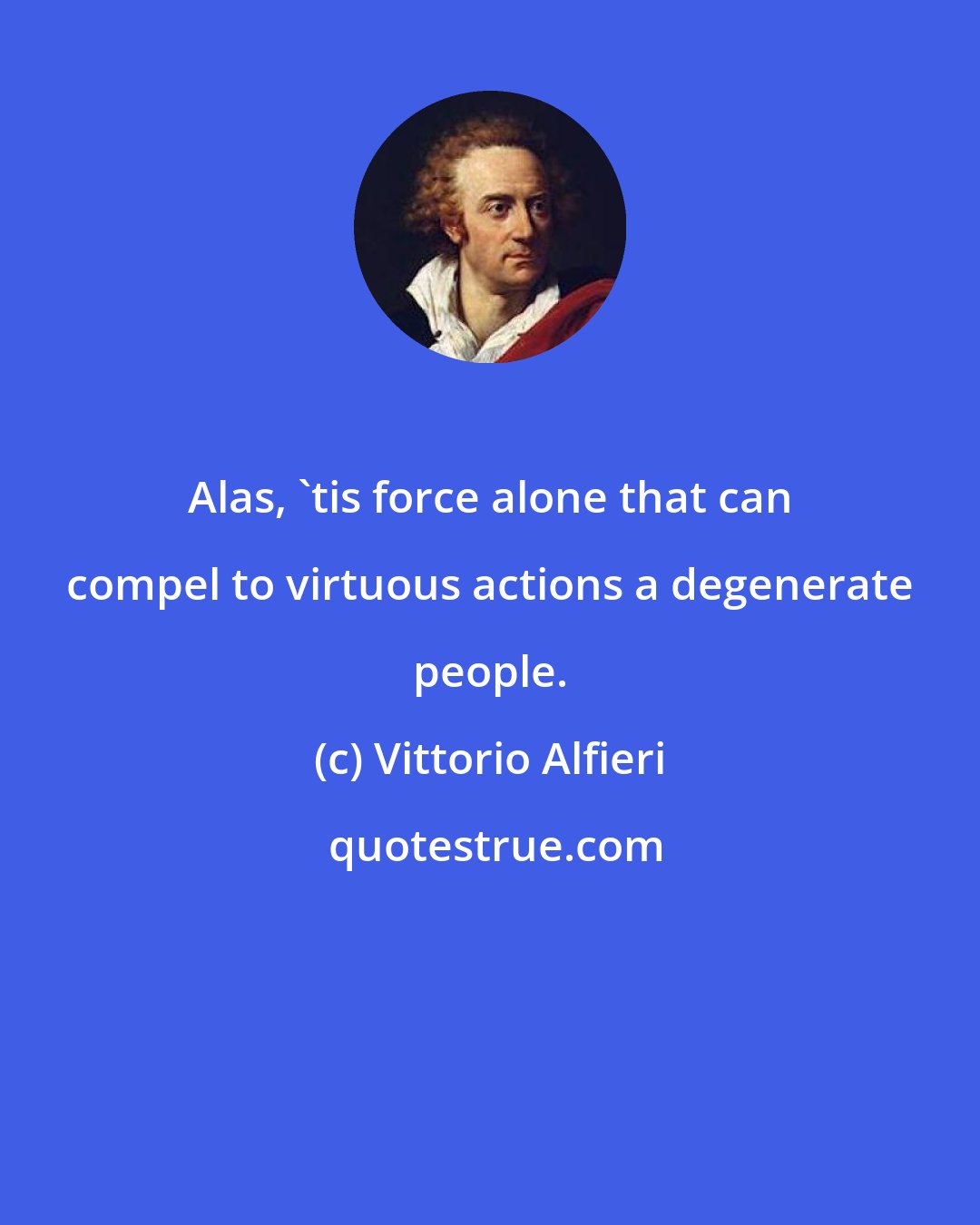 Vittorio Alfieri: Alas, 'tis force alone that can compel to virtuous actions a degenerate people.