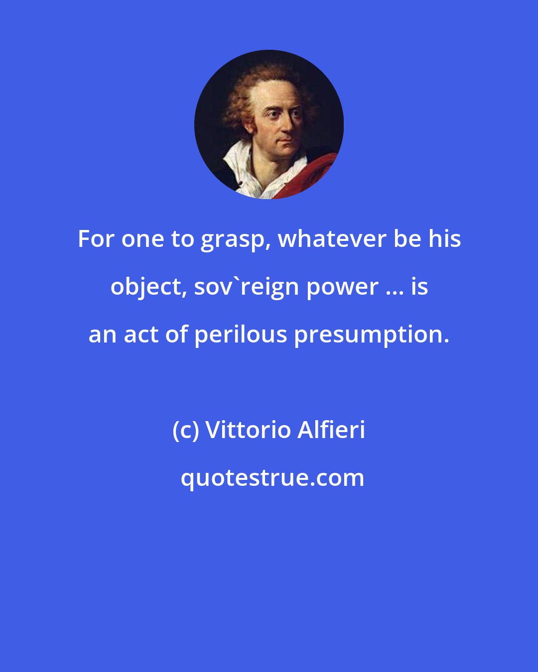 Vittorio Alfieri: For one to grasp, whatever be his object, sov'reign power ... is an act of perilous presumption.