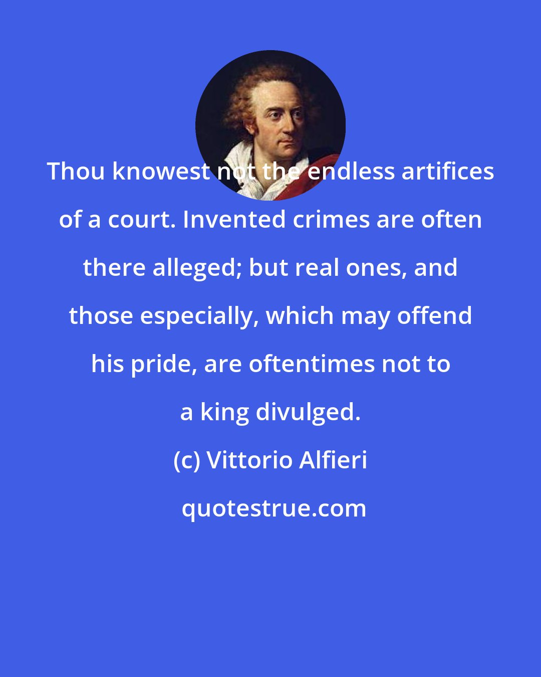 Vittorio Alfieri: Thou knowest not the endless artifices of a court. Invented crimes are often there alleged; but real ones, and those especially, which may offend his pride, are oftentimes not to a king divulged.