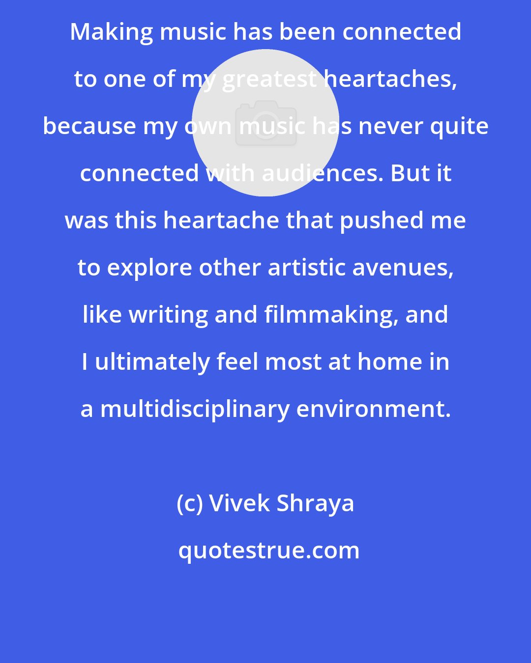 Vivek Shraya: Making music has been connected to one of my greatest heartaches, because my own music has never quite connected with audiences. But it was this heartache that pushed me to explore other artistic avenues, like writing and filmmaking, and I ultimately feel most at home in a multidisciplinary environment.