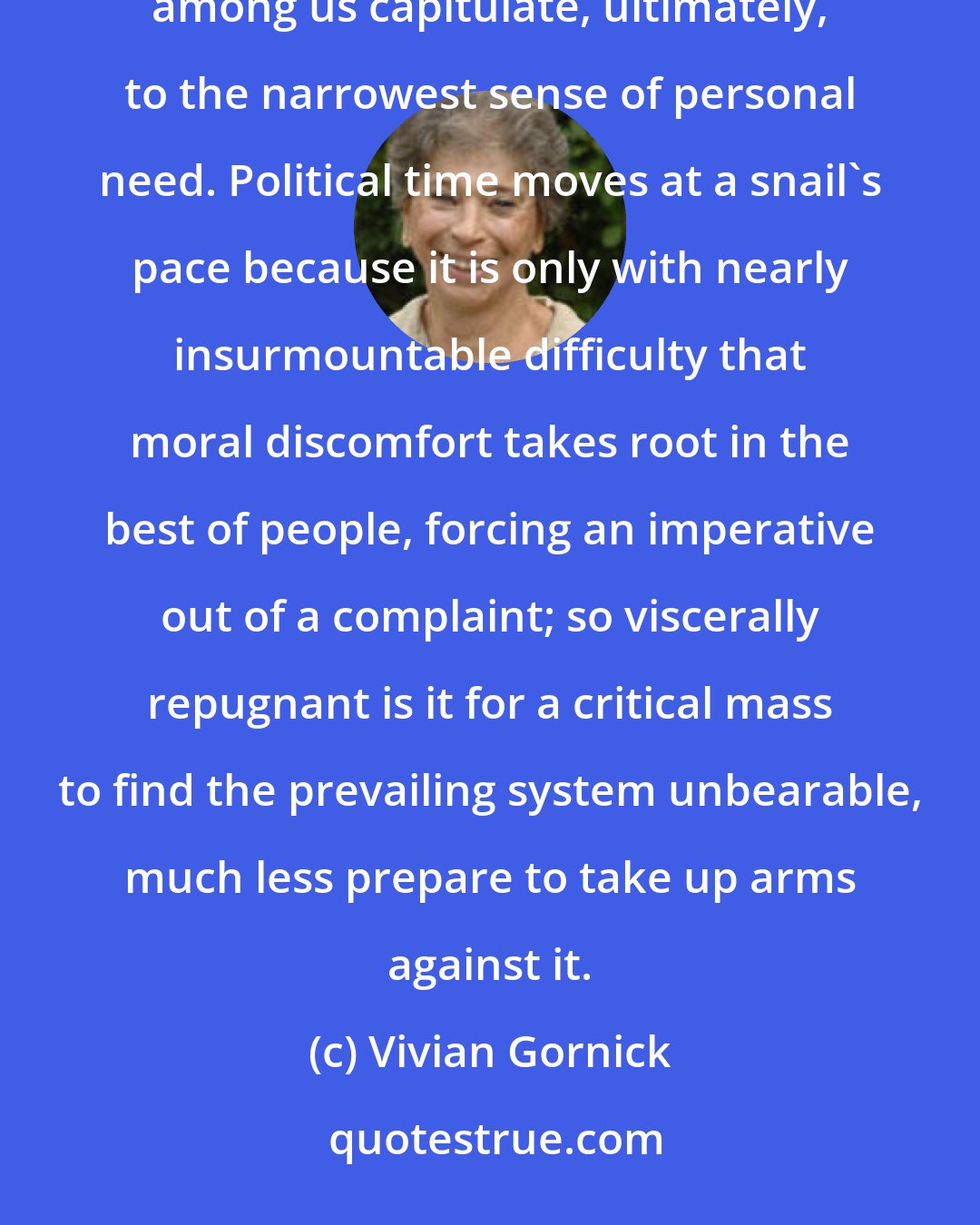 Vivian Gornick: How dominating is appetite, how enveloping immediate experience! Even the philosophically minded among us capitulate, ultimately, to the narrowest sense of personal need. Political time moves at a snail's pace because it is only with nearly insurmountable difficulty that moral discomfort takes root in the best of people, forcing an imperative out of a complaint; so viscerally repugnant is it for a critical mass to find the prevailing system unbearable, much less prepare to take up arms against it.
