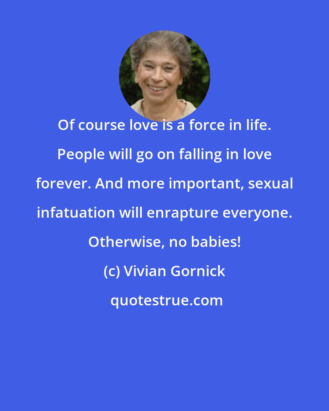 Vivian Gornick: Of course love is a force in life. People will go on falling in love forever. And more important, sexual infatuation will enrapture everyone. Otherwise, no babies!