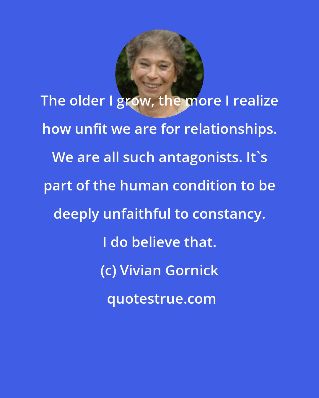 Vivian Gornick: The older I grow, the more I realize how unfit we are for relationships. We are all such antagonists. It's part of the human condition to be deeply unfaithful to constancy. I do believe that.