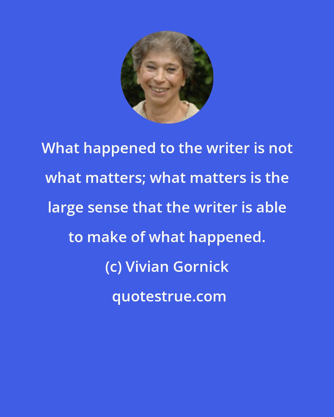 Vivian Gornick: What happened to the writer is not what matters; what matters is the large sense that the writer is able to make of what happened.