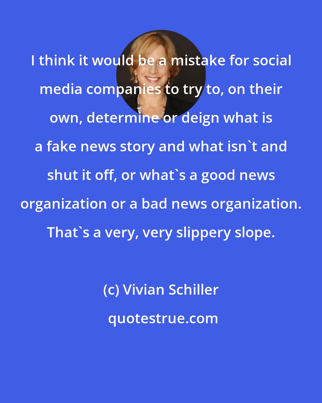 Vivian Schiller: I think it would be a mistake for social media companies to try to, on their own, determine or deign what is a fake news story and what isn't and shut it off, or what's a good news organization or a bad news organization. That's a very, very slippery slope.