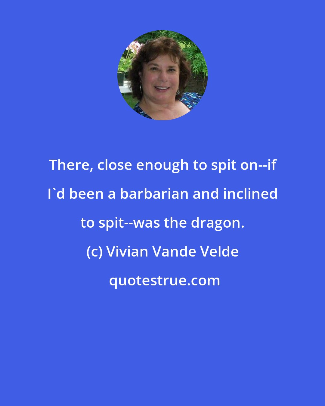Vivian Vande Velde: There, close enough to spit on--if I'd been a barbarian and inclined to spit--was the dragon.