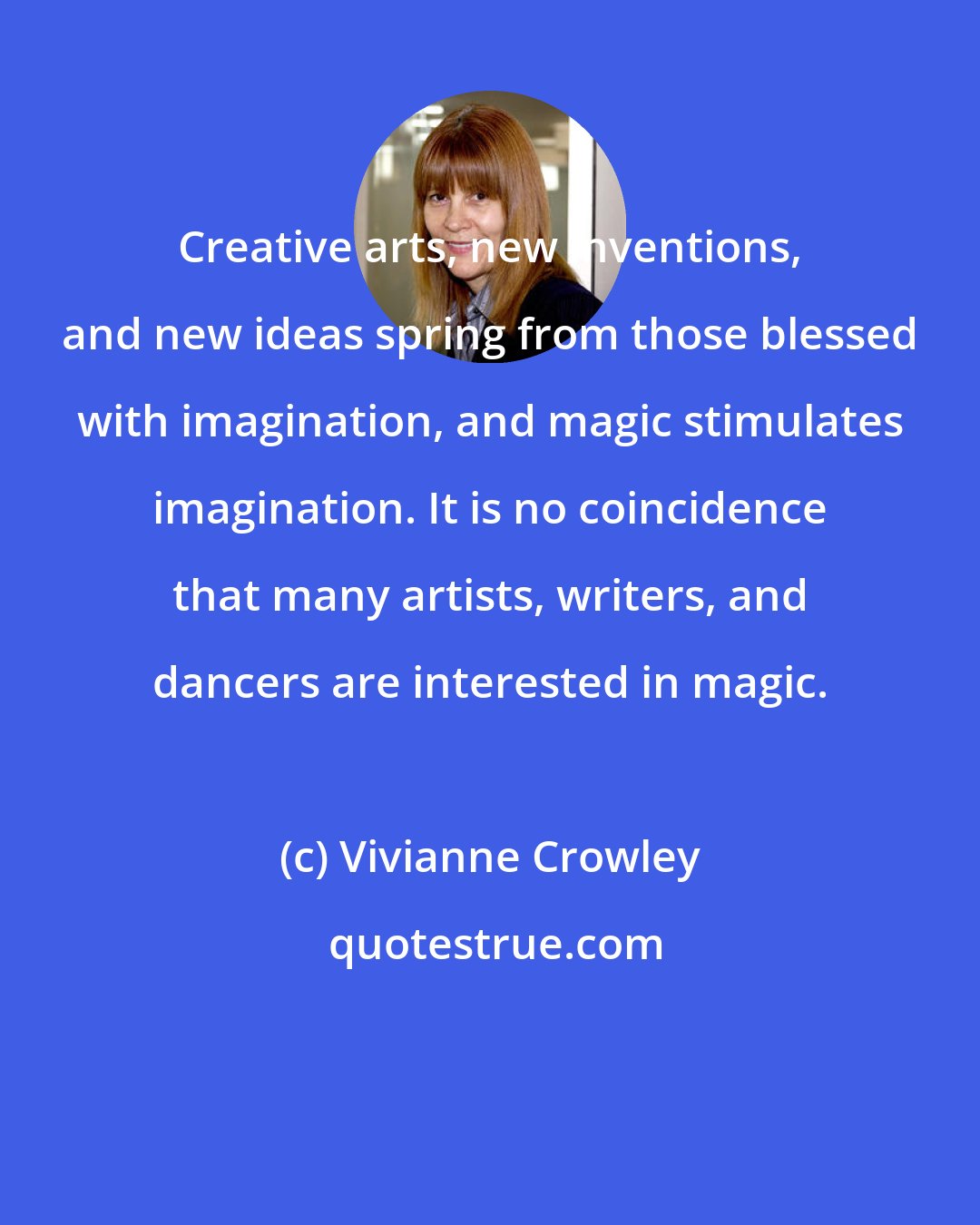 Vivianne Crowley: Creative arts, new inventions, and new ideas spring from those blessed with imagination, and magic stimulates imagination. It is no coincidence that many artists, writers, and dancers are interested in magic.