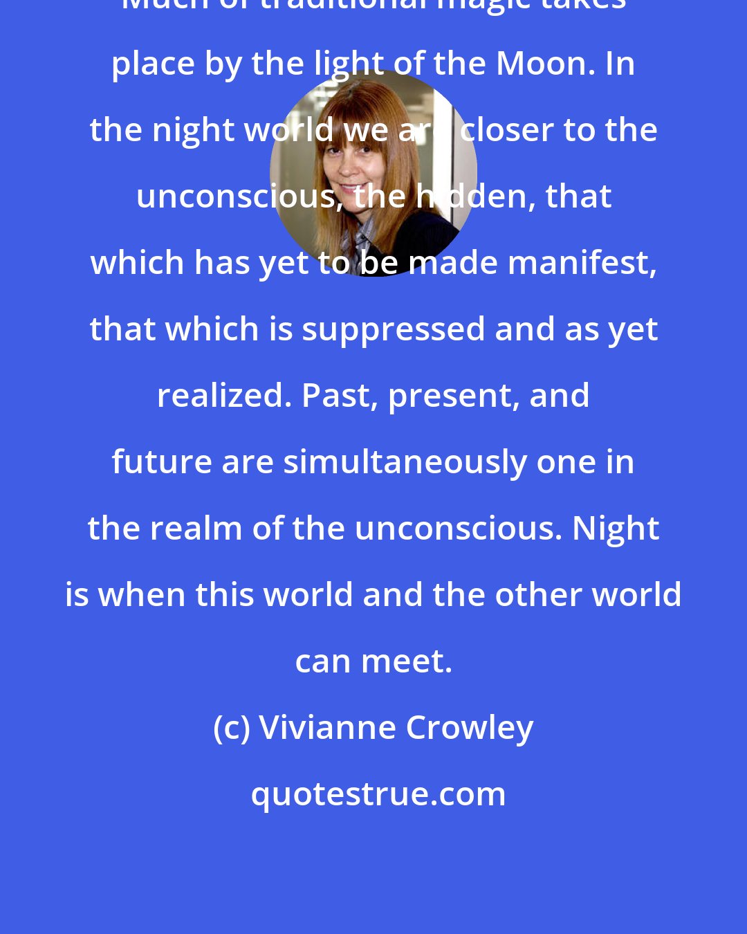 Vivianne Crowley: Much of traditional magic takes place by the light of the Moon. In the night world we are closer to the unconscious, the hidden, that which has yet to be made manifest, that which is suppressed and as yet realized. Past, present, and future are simultaneously one in the realm of the unconscious. Night is when this world and the other world can meet.