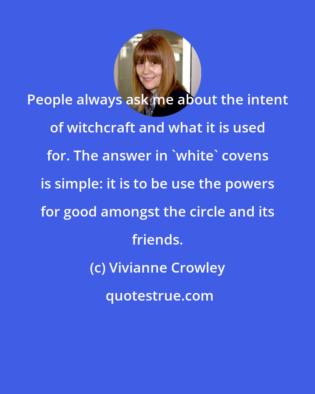 Vivianne Crowley: People always ask me about the intent of witchcraft and what it is used for. The answer in 'white' covens is simple: it is to be use the powers for good amongst the circle and its friends.