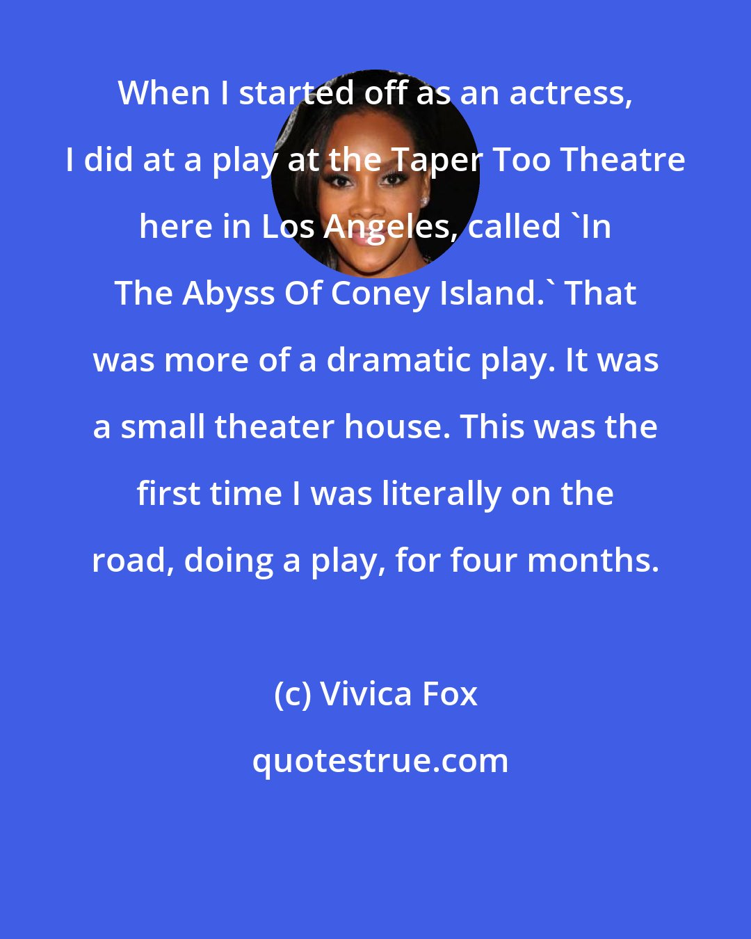 Vivica Fox: When I started off as an actress, I did at a play at the Taper Too Theatre here in Los Angeles, called 'In The Abyss Of Coney Island.' That was more of a dramatic play. It was a small theater house. This was the first time I was literally on the road, doing a play, for four months.
