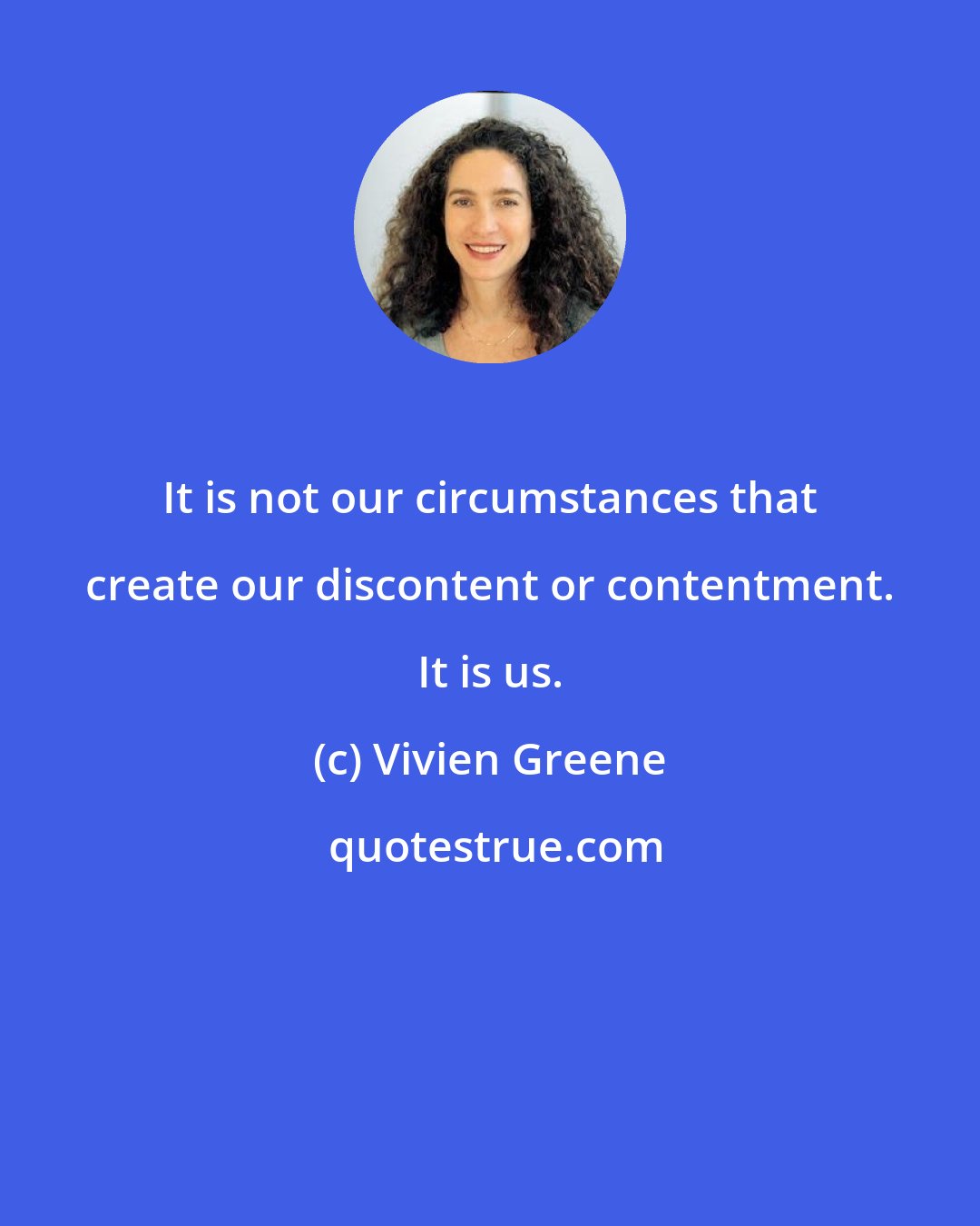 Vivien Greene: It is not our circumstances that create our discontent or contentment. It is us.