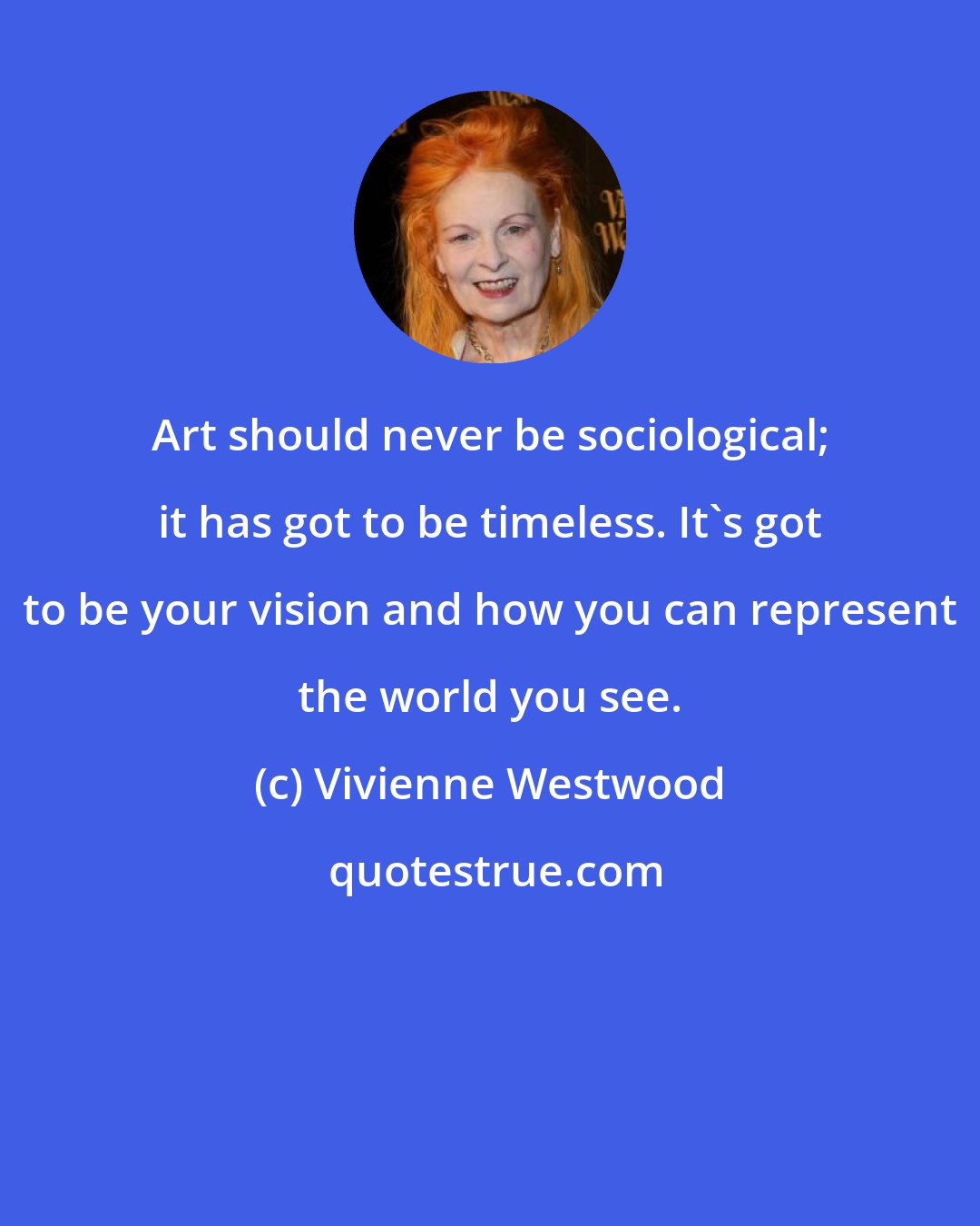 Vivienne Westwood: Art should never be sociological; it has got to be timeless. It's got to be your vision and how you can represent the world you see.