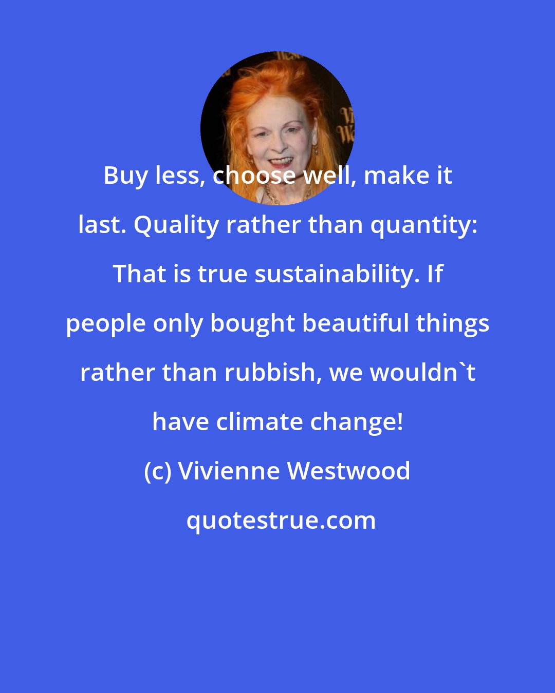 Vivienne Westwood: Buy less, choose well, make it last. Quality rather than quantity: That is true sustainability. If people only bought beautiful things rather than rubbish, we wouldn't have climate change!