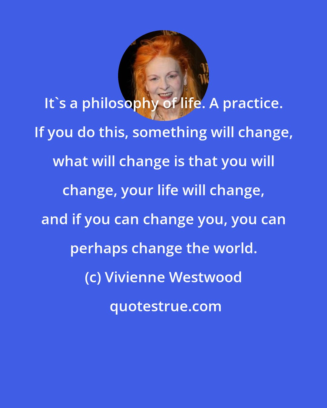 Vivienne Westwood: It's a philosophy of life. A practice. If you do this, something will change, what will change is that you will change, your life will change, and if you can change you, you can perhaps change the world.