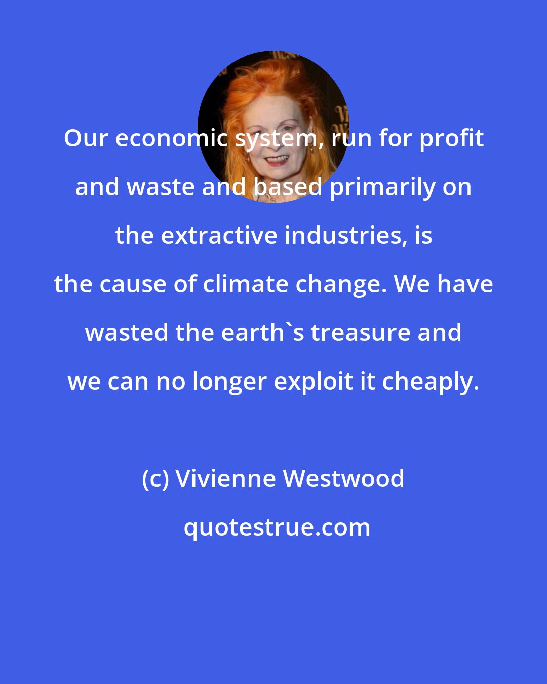 Vivienne Westwood: Our economic system, run for profit and waste and based primarily on the extractive industries, is the cause of climate change. We have wasted the earth's treasure and we can no longer exploit it cheaply.