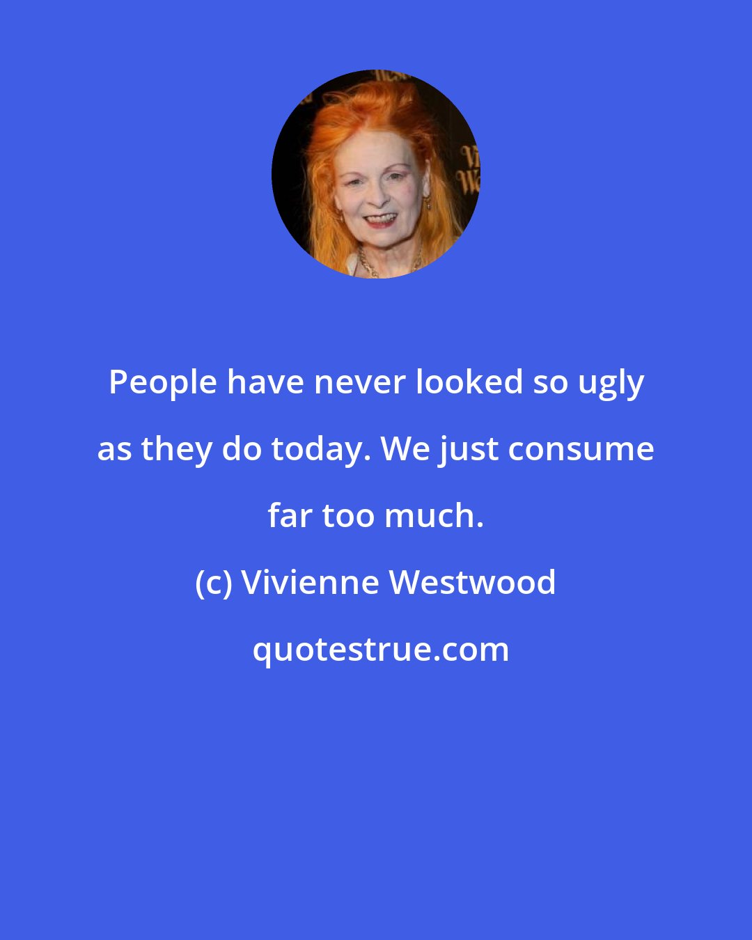 Vivienne Westwood: People have never looked so ugly as they do today. We just consume far too much.