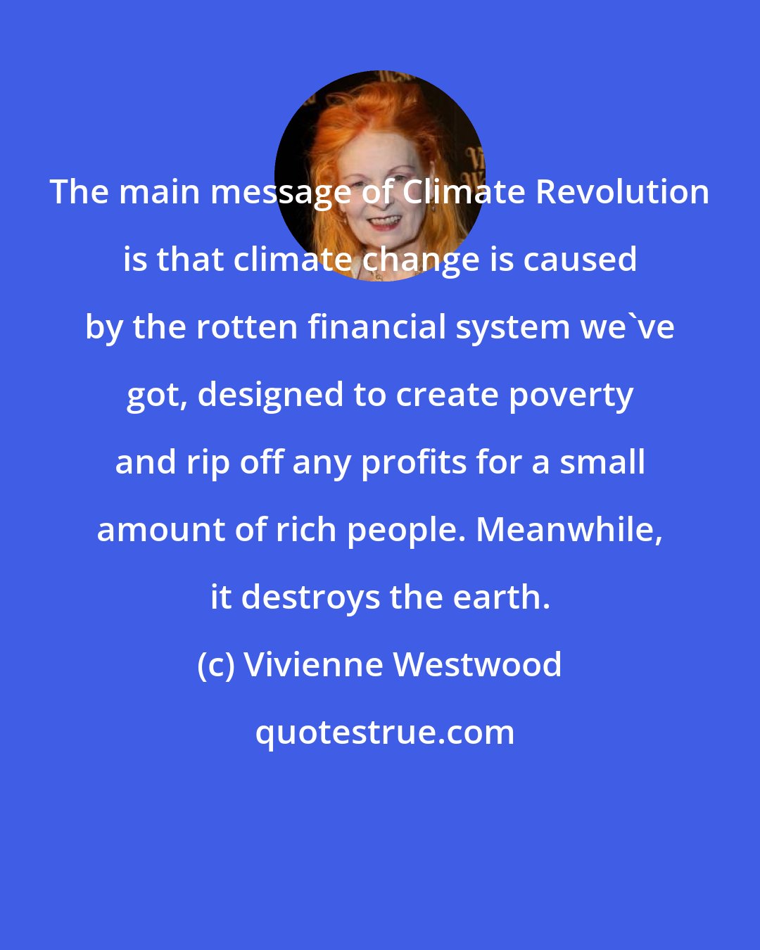 Vivienne Westwood: The main message of Climate Revolution is that climate change is caused by the rotten financial system we've got, designed to create poverty and rip off any profits for a small amount of rich people. Meanwhile, it destroys the earth.