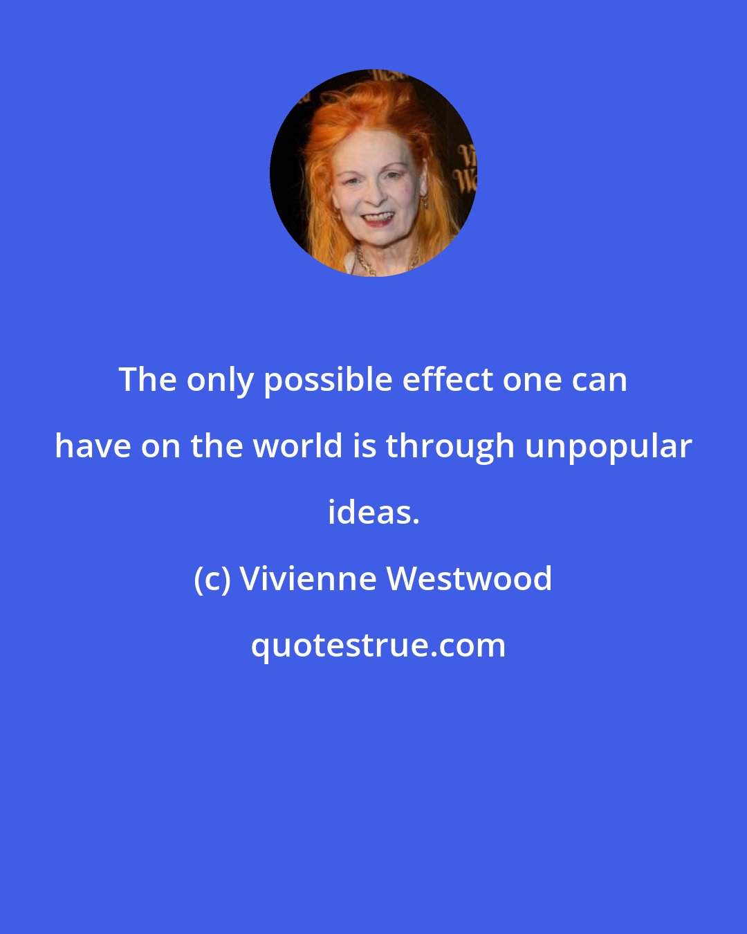 Vivienne Westwood: The only possible effect one can have on the world is through unpopular ideas.